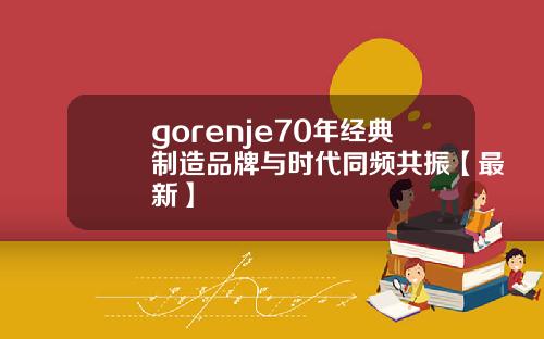 gorenje70年经典制造品牌与时代同频共振【最新】