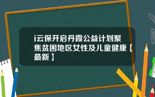 i云保开启丹霞公益计划聚焦贫困地区女性及儿童健康【最新】