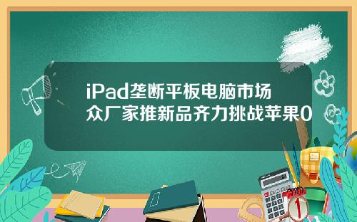 iPad垄断平板电脑市场众厂家推新品齐力挑战苹果0