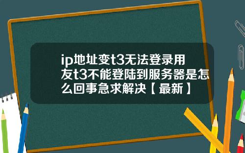 ip地址变t3无法登录用友t3不能登陆到服务器是怎么回事急求解决【最新】