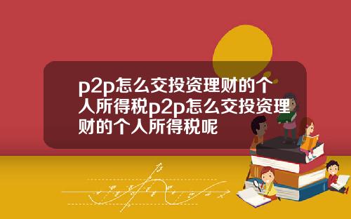 p2p怎么交投资理财的个人所得税p2p怎么交投资理财的个人所得税呢