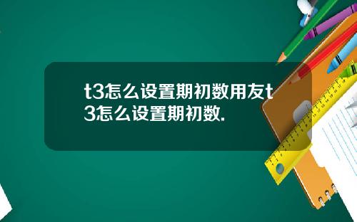 t3怎么设置期初数用友t3怎么设置期初数.