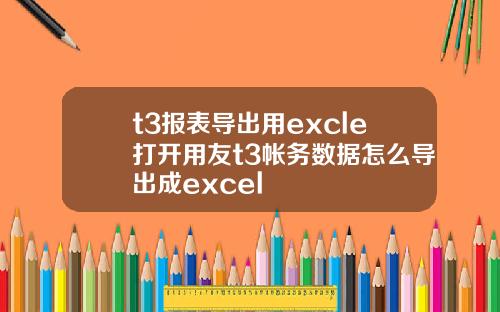 t3报表导出用excle打开用友t3帐务数据怎么导出成excel