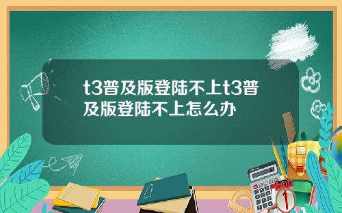 t3普及版登陆不上t3普及版登陆不上怎么办