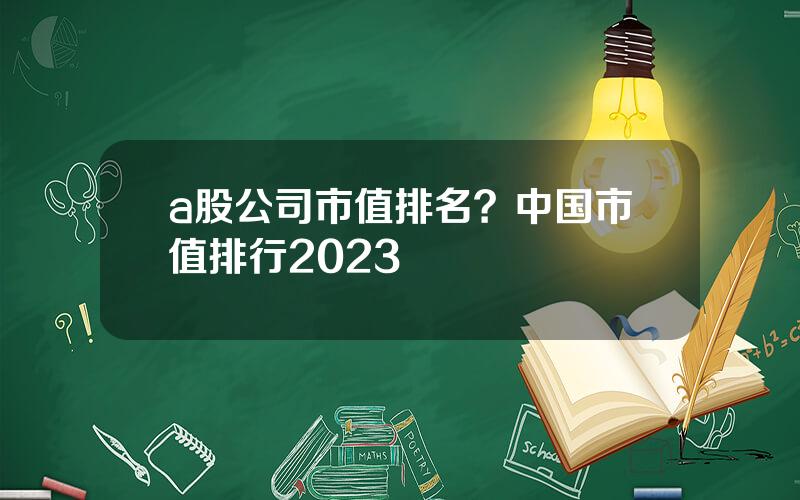 a股公司市值排名？中国市值排行2023