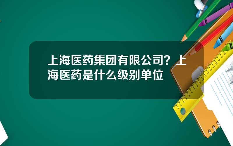 上海医药集团有限公司？上海医药是什么级别单位