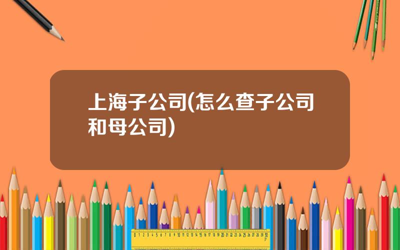 上海子公司(怎么查子公司和母公司)