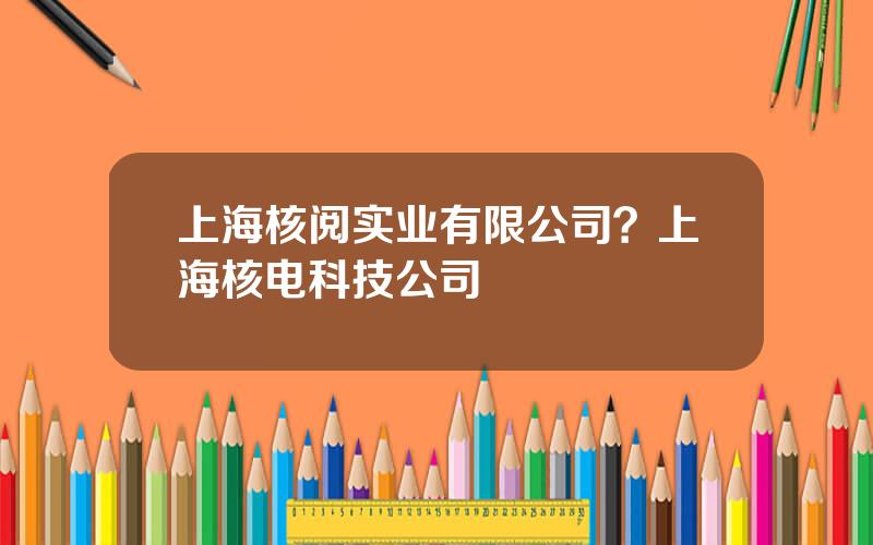 上海核阅实业有限公司？上海核电科技公司