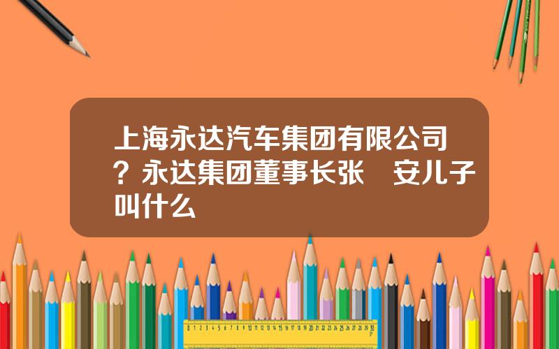 上海永达汽车集团有限公司？永达集团董事长张徳安儿子叫什么