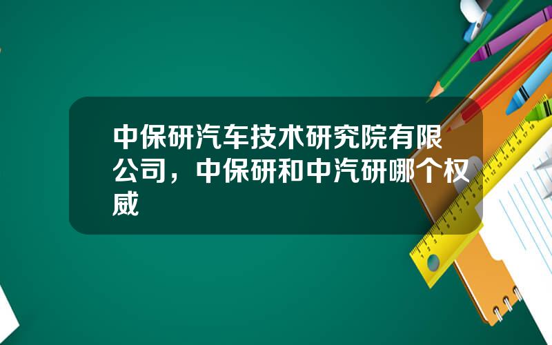 中保研汽车技术研究院有限公司，中保研和中汽研哪个权威