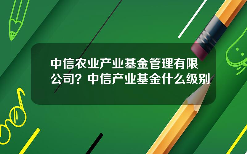 中信农业产业基金管理有限公司？中信产业基金什么级别