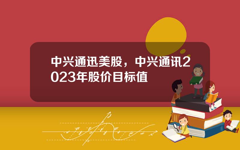 中兴通迅美股，中兴通讯2023年股价目标值