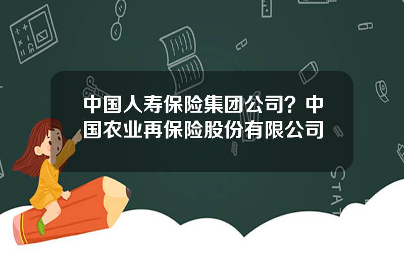 中国人寿保险集团公司？中国农业再保险股份有限公司