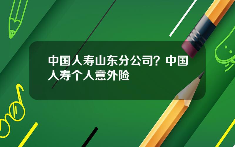 中国人寿山东分公司？中国人寿个人意外险