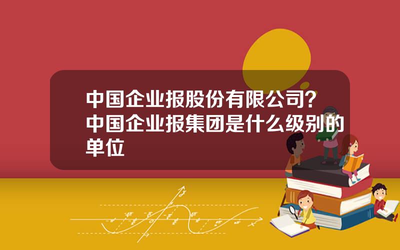 中国企业报股份有限公司？中国企业报集团是什么级别的单位