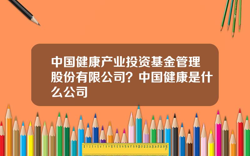 中国健康产业投资基金管理股份有限公司？中国健康是什么公司