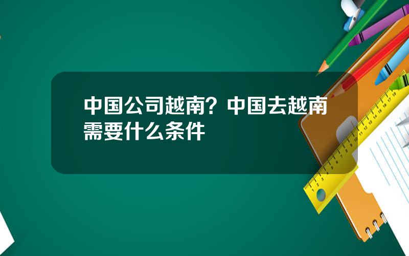 中国公司越南？中国去越南需要什么条件