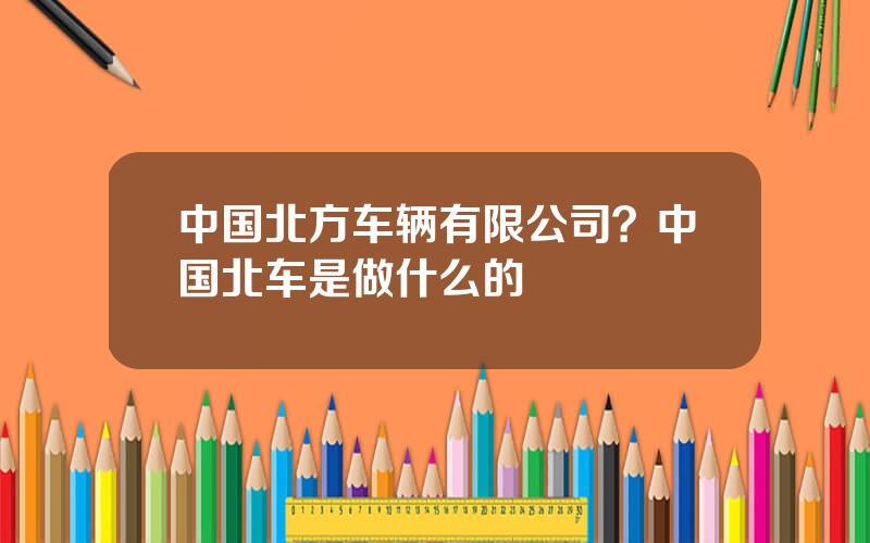 中国北方车辆有限公司？中国北车是做什么的