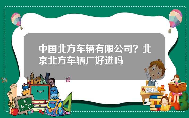 中国北方车辆有限公司？北京北方车辆厂好进吗