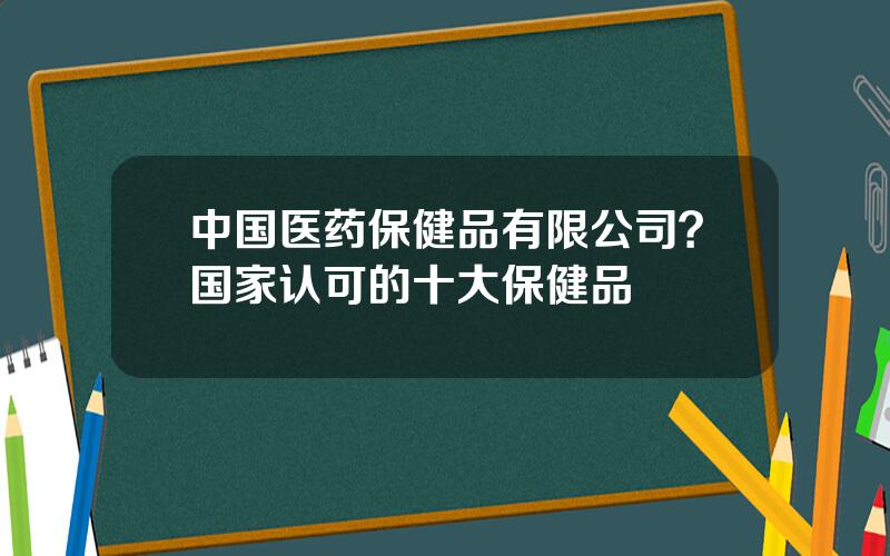 中国医药保健品有限公司？国家认可的十大保健品