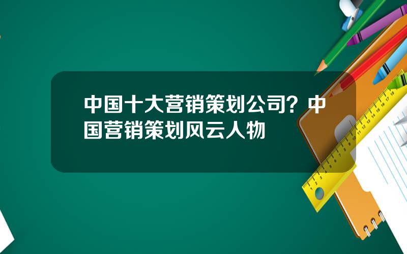 中国十大营销策划公司？中国营销策划风云人物