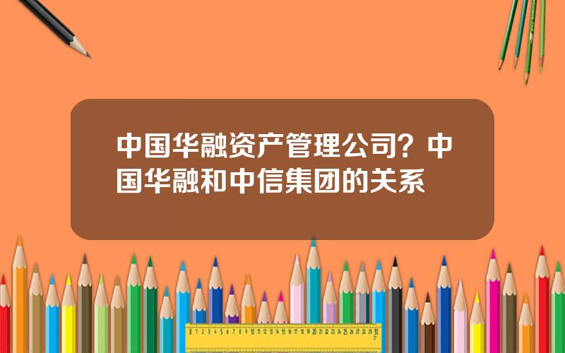 中国华融资产管理公司？中国华融和中信集团的关系