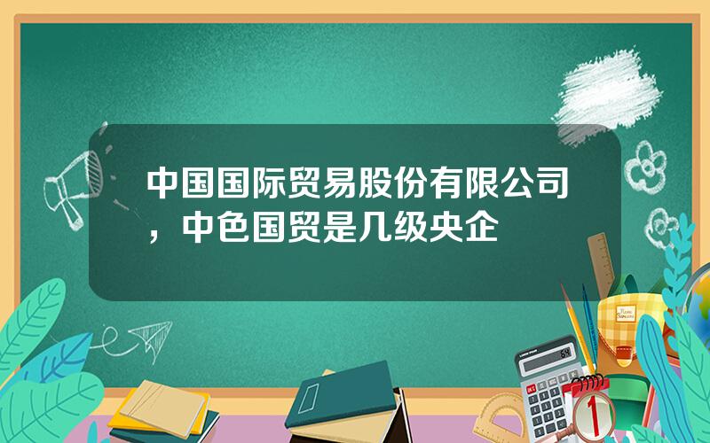 中国国际贸易股份有限公司，中色国贸是几级央企