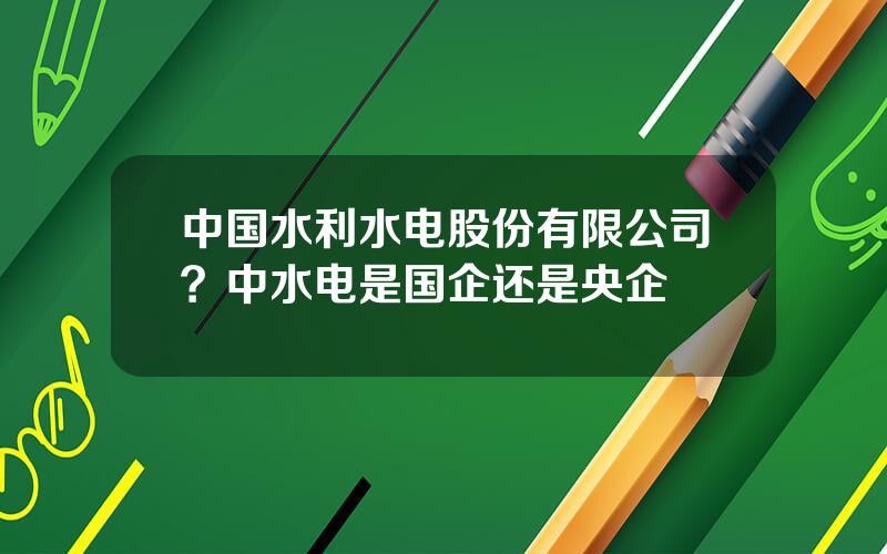 中国水利水电股份有限公司？中水电是国企还是央企