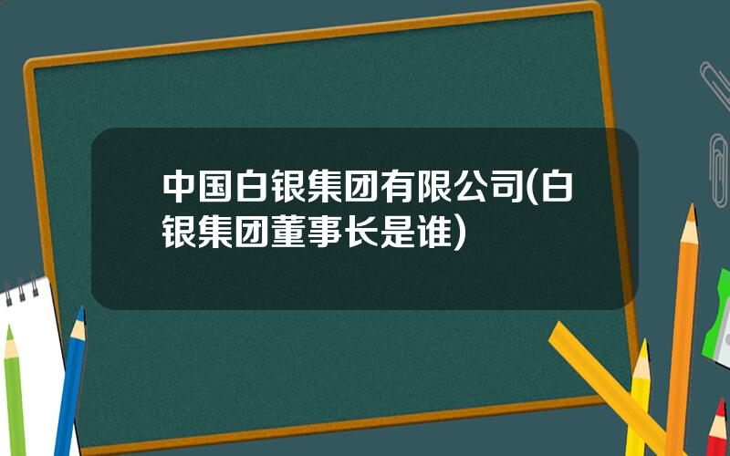 中国白银集团有限公司(白银集团董事长是谁)