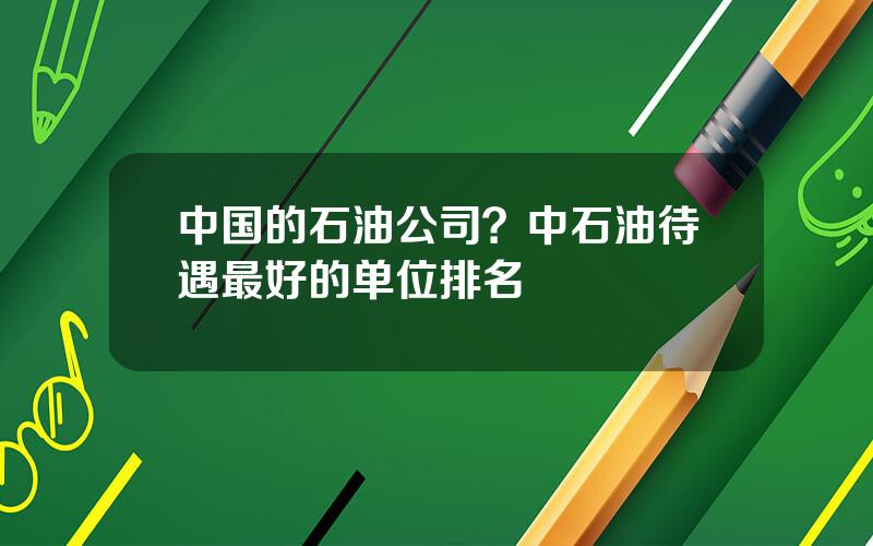 中国的石油公司？中石油待遇最好的单位排名