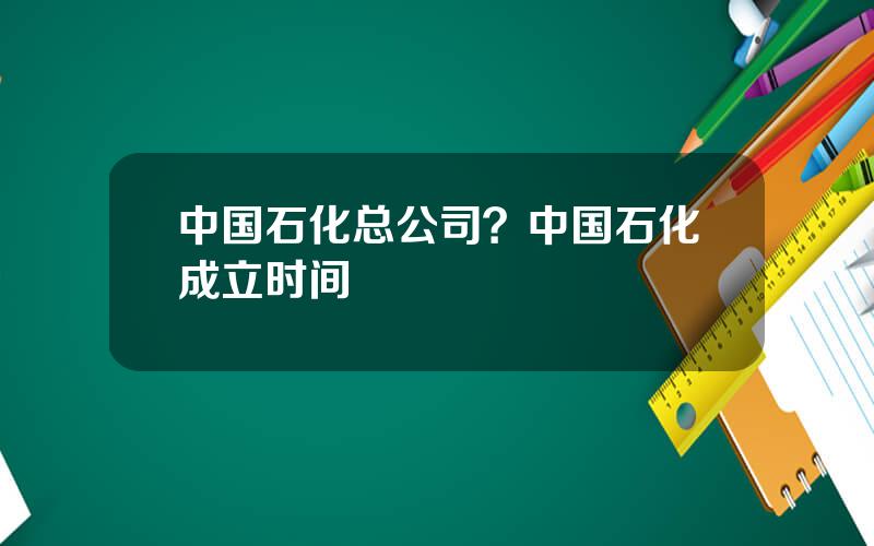 中国石化总公司？中国石化成立时间