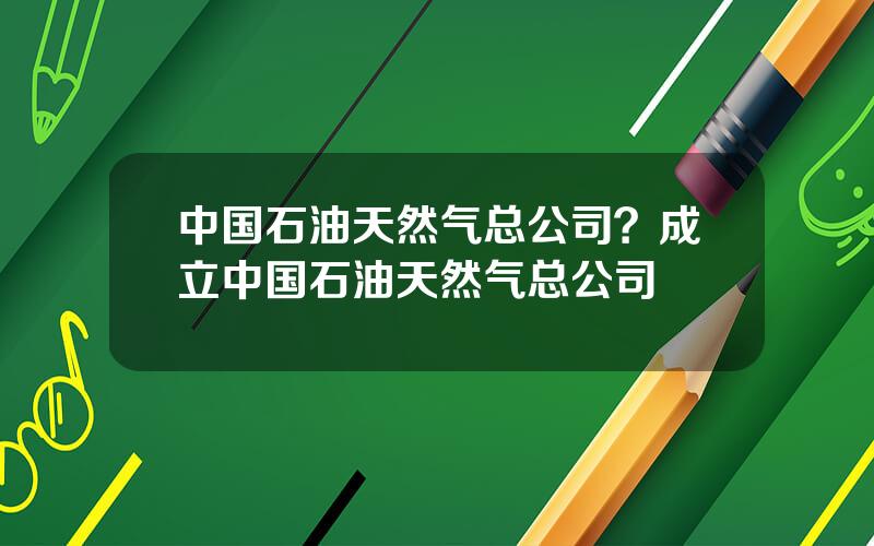 中国石油天然气总公司？成立中国石油天然气总公司