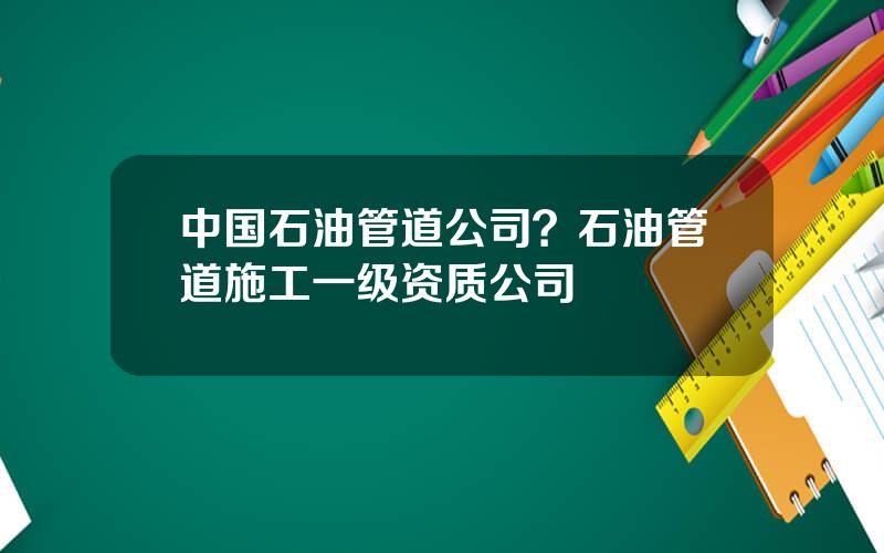 中国石油管道公司？石油管道施工一级资质公司