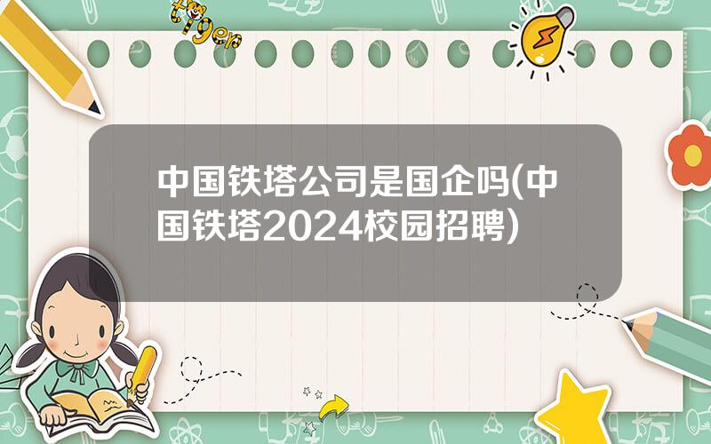 中国铁塔公司是国企吗(中国铁塔2024校园招聘)