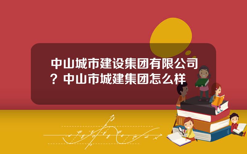 中山城市建设集团有限公司？中山市城建集团怎么样