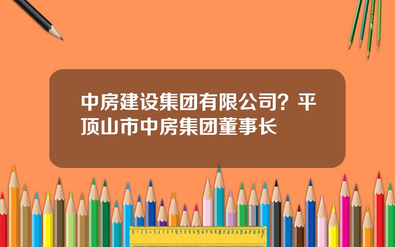 中房建设集团有限公司？平顶山市中房集团董事长