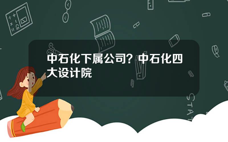 中石化下属公司？中石化四大设计院