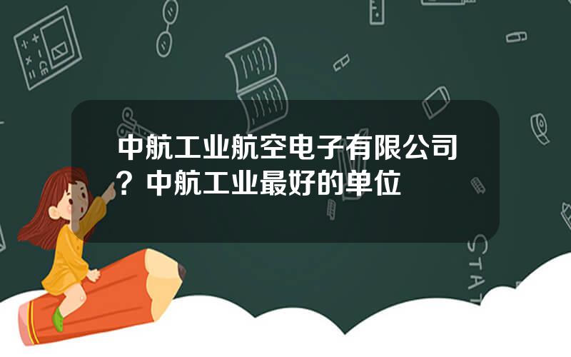 中航工业航空电子有限公司？中航工业最好的单位