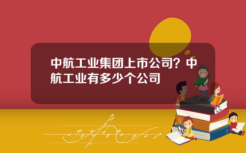 中航工业集团上市公司？中航工业有多少个公司