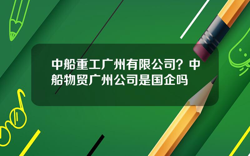 中船重工广州有限公司？中船物贸广州公司是国企吗