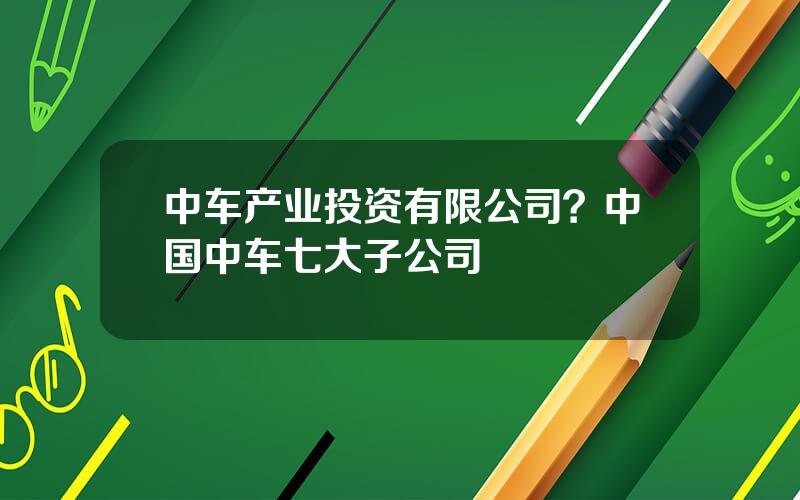 中车产业投资有限公司？中国中车七大子公司