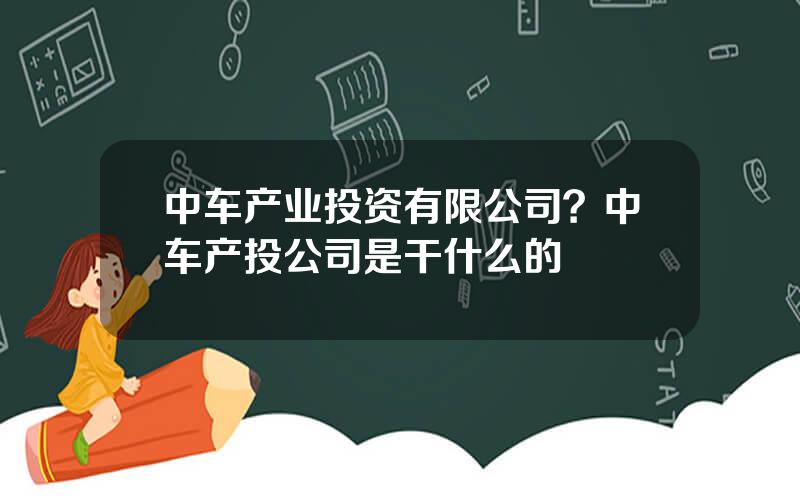 中车产业投资有限公司？中车产投公司是干什么的