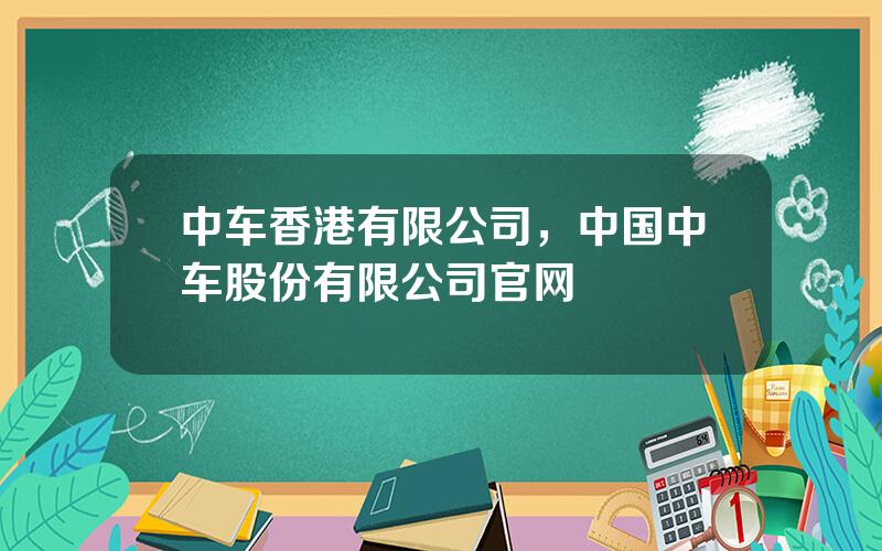 中车香港有限公司，中国中车股份有限公司官网