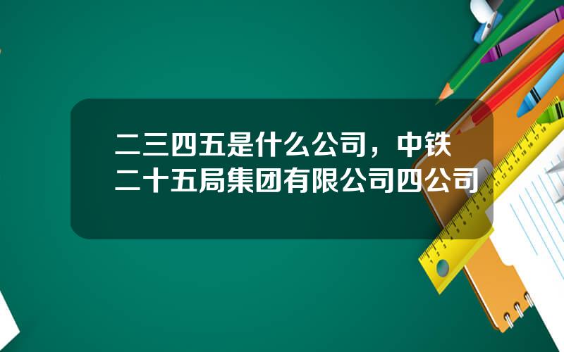 二三四五是什么公司，中铁二十五局集团有限公司四公司