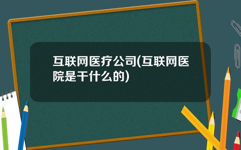 互联网医疗公司(互联网医院是干什么的)