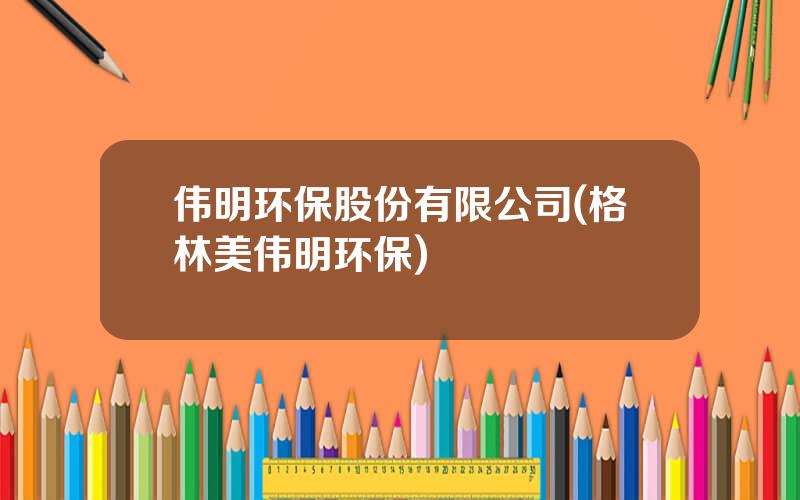 伟明环保股份有限公司(格林美伟明环保)