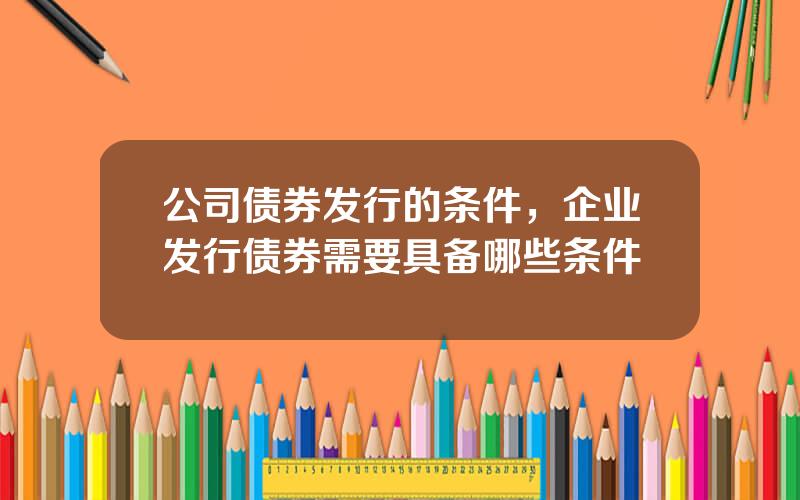 公司债券发行的条件，企业发行债券需要具备哪些条件