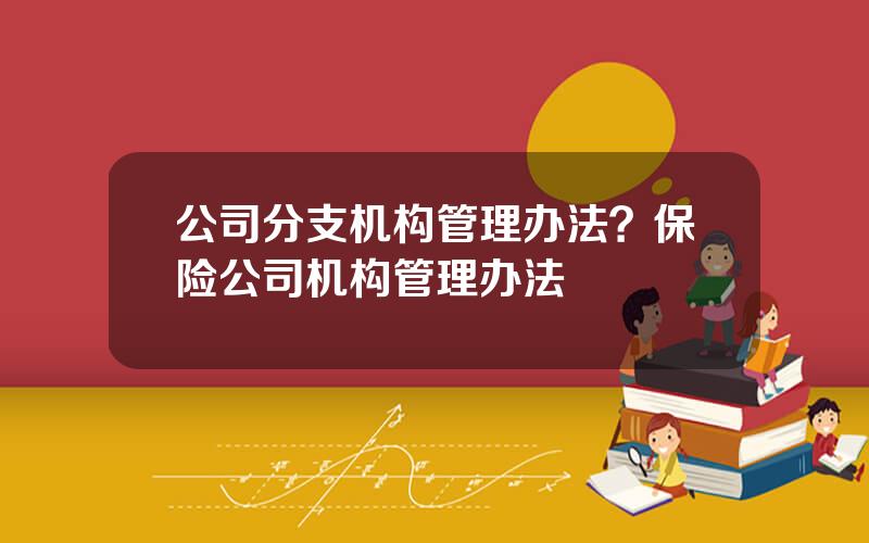 公司分支机构管理办法？保险公司机构管理办法