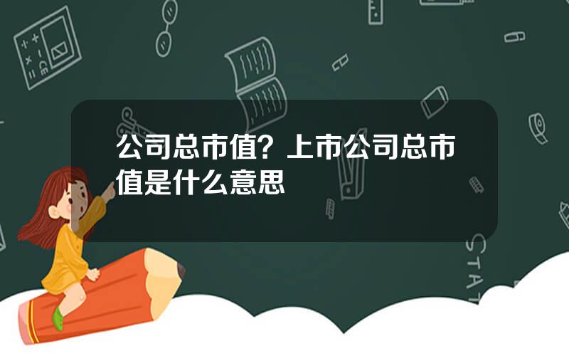 公司总市值？上市公司总市值是什么意思