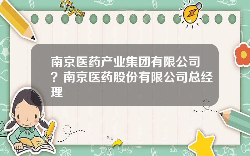 南京医药产业集团有限公司？南京医药股份有限公司总经理